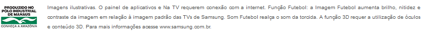 Imagens ilustrativas. O painel de aplicativos e Na TV requerem conexão com a internet. Função Futebol: a Imagem Futebol aumenta brilho, nitidez e contraste da imagem em relação à imagem padrão das TVs de Samsung. Som Futebol realça o som da torcida. A função 3D requer a utilização de óculos e conteúdo 3D. Para mais informações acesse www.samsung.com.br.