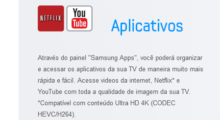 Através do painel "Samsung Apps", você poderá organizar e acessar os aplicativos da sua TV de maneira muito mais rápida e fácil. Acesse videos da internet, Netflix* e YouTube com toda a qualidade de imagem da sua TV. *Compatível com conteúdo Ultra HD 4K (CODEC HEVC/H264).