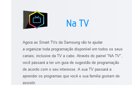 Agora as Smart TVs da Samsung vão te ajudar a organizar toda programação disponível em todos os seus canais, inclusive da TV a cabo. Através do painel "NA TV", você passará a ter um guia de sugestão de programação de acordo com o seu interesse. A sua TV passará a aprender os programas que você e sua familia gostam de assistir.