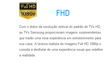 Com o dobro da resolução vertical do padrão de TVs HD, as TVs Samsung proporcionam imagens surpreendentes que trarão uma nova experiência em entretenimento para sua casa. A textura realista de imagens Full HD 1080p o convida a desfrutar de uma experiência visual que redefine a realidade.