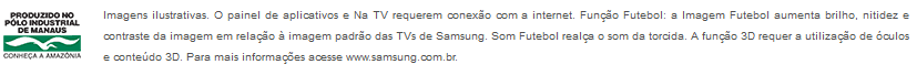 Imagens ilustrativas. O painel de aplicativos e Na TV requerem conexão com a internet. Função Futebol: a Imagem Futebol aumenta brilho, nitidez e contraste da imagem em relação à imagem padrão das TVs de Samsung. Som Futebol realça o som da torcida. A função 3D requer a utilização de óculos e conteúdo 3D. Para mais informações acesse www.samsung.com.br.